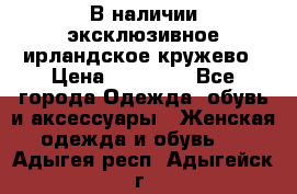 В наличии эксклюзивное ирландское кружево › Цена ­ 38 000 - Все города Одежда, обувь и аксессуары » Женская одежда и обувь   . Адыгея респ.,Адыгейск г.